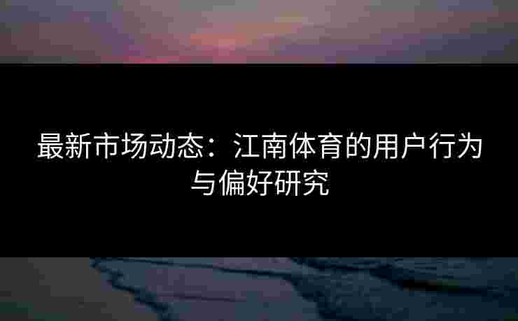 最新市场动态：江南体育的用户行为与偏好研究