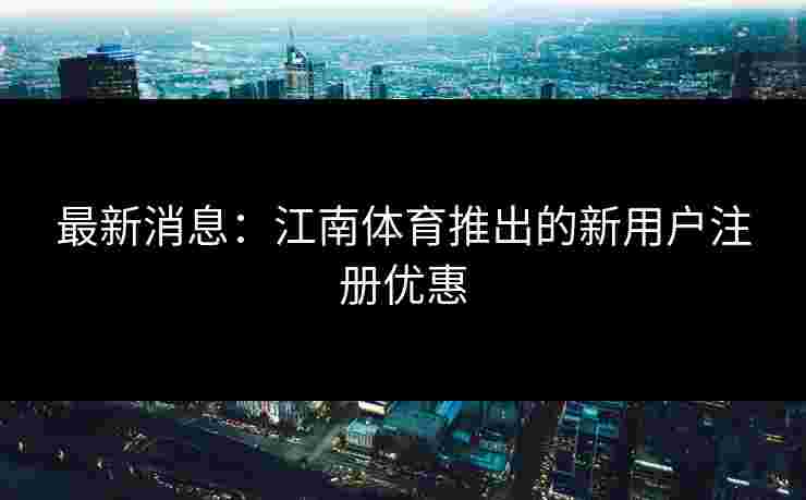 最新消息：江南体育推出的新用户注册优惠