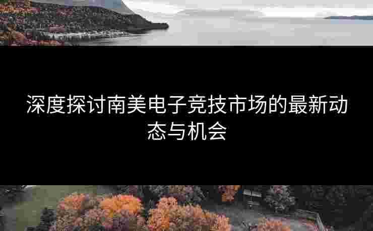 深度探讨南美电子竞技市场的最新动态与机会
