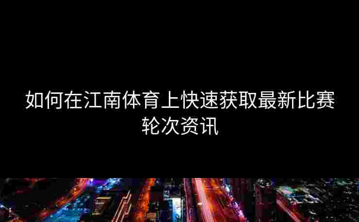 如何在江南体育上快速获取最新比赛轮次资讯