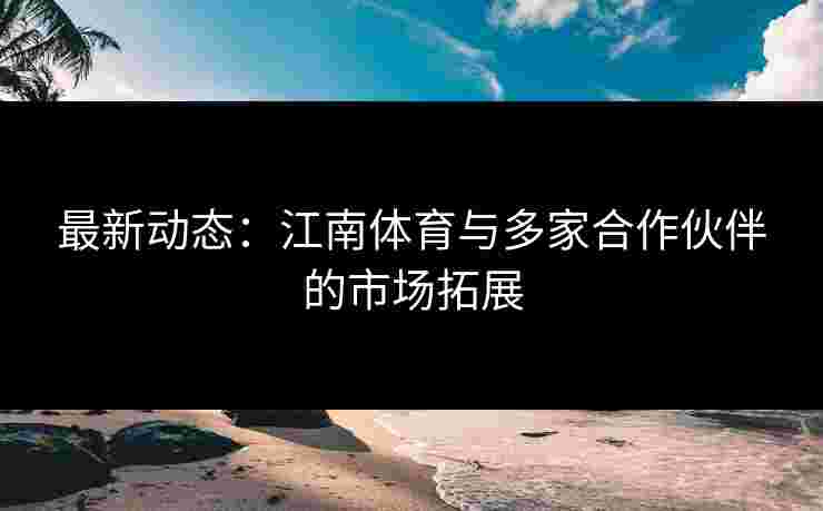 最新动态：江南体育与多家合作伙伴的市场拓展