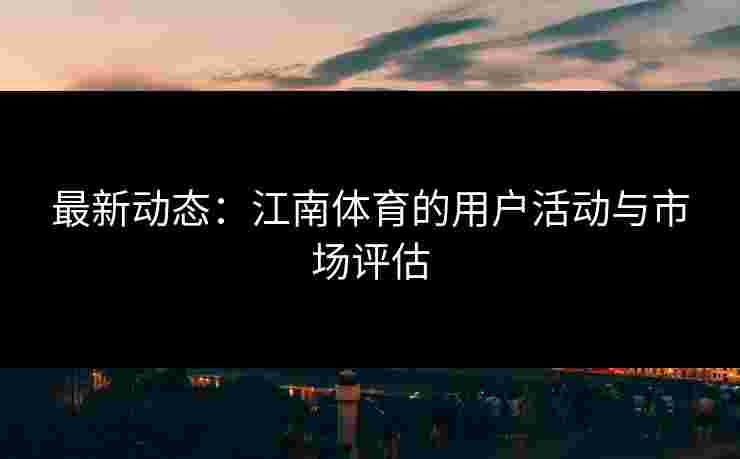 最新动态：江南体育的用户活动与市场评估