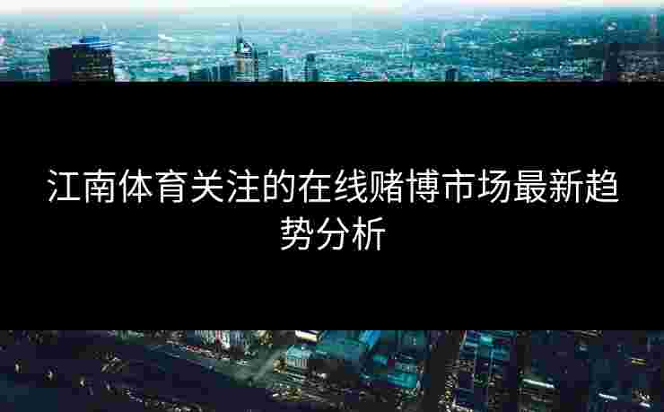 江南体育关注的在线赌博市场最新趋势分析 江南体育关注的在线赌博市场最新趋势分析