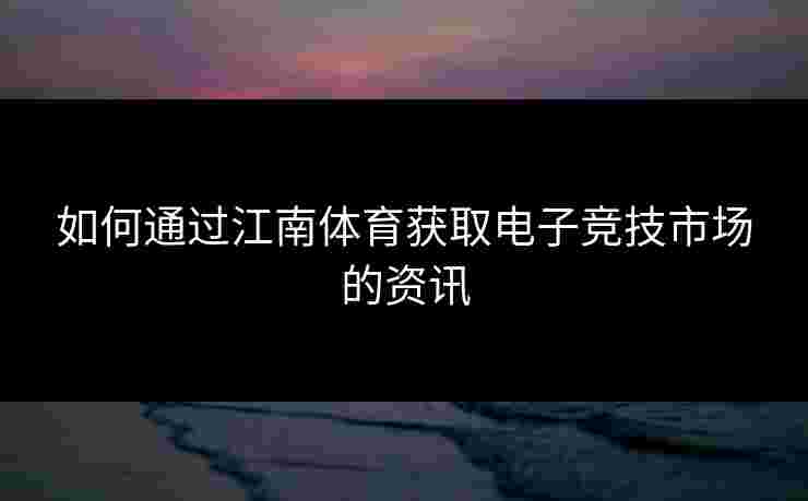 如何通过江南体育获取电子竞技市场的资讯 如何通过江南体育获取电子竞技市场的资讯