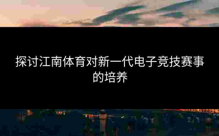 探讨江南体育对新一代电子竞技赛事的培养 探讨江南体育对新一代电子竞技赛事的培养
