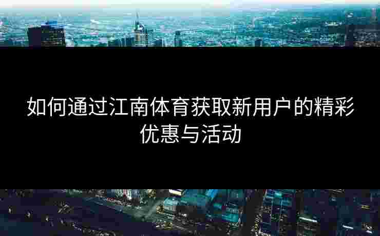 如何通过江南体育获取新用户的精彩优惠与活动