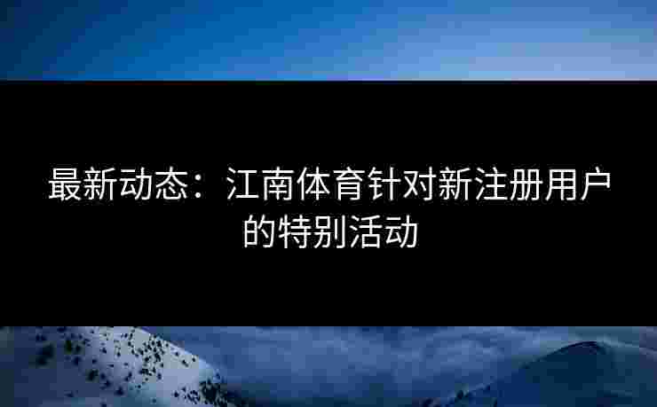 最新动态：江南体育针对新注册用户的特别活动